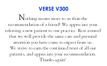 Nothing means more to us than the recommendation of a friend! We appreciate your referring a new patient to our practice. Rest assured that we will provide the same care and personal attention you have come to expect from us. We strive to earn the continued trust of all our patients, and appreciate your recommendations. Thanks again! (V300)